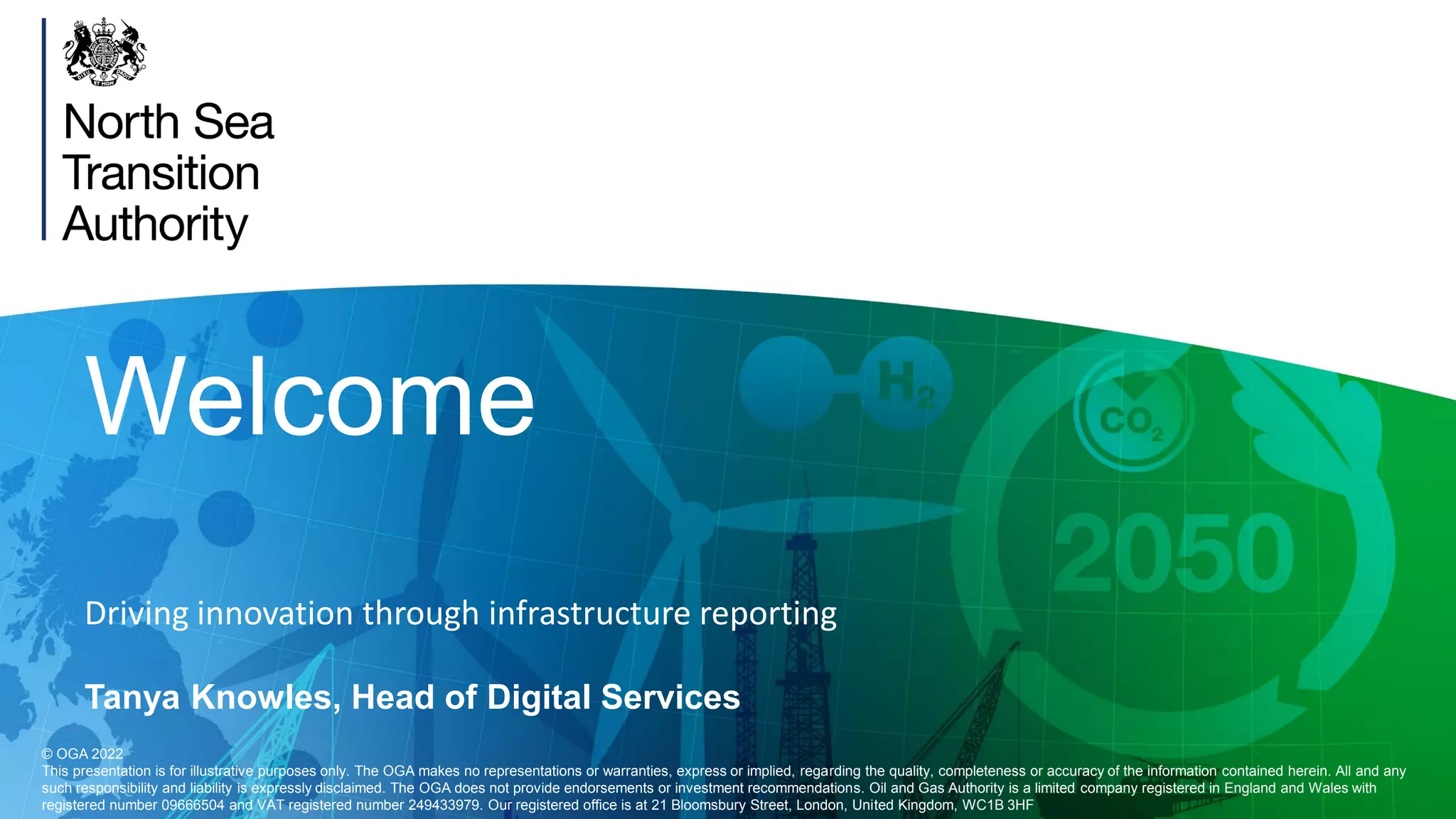 Welcome
Driving innovation through infrastructure reporting
Tanya Knowles, Head of Digital Services
© OGA 2022
This presentation is for illustrative purposes only. The OGA makes no representations or warranties, express or implied, regarding the quality, completeness or accuracy of the information contained herein. All and any
such responsibility and liability is expressly disclaimed. The OGA does not provide endorsements or investment recommendations. Oil and Gas Authority is a limited company registered in England and Wales with
registered number 09666504 and VAT registered number 249433979. Our registered office is at 21 Bloomsbury Street, London, United Kingdom, WC1B 3HF
 