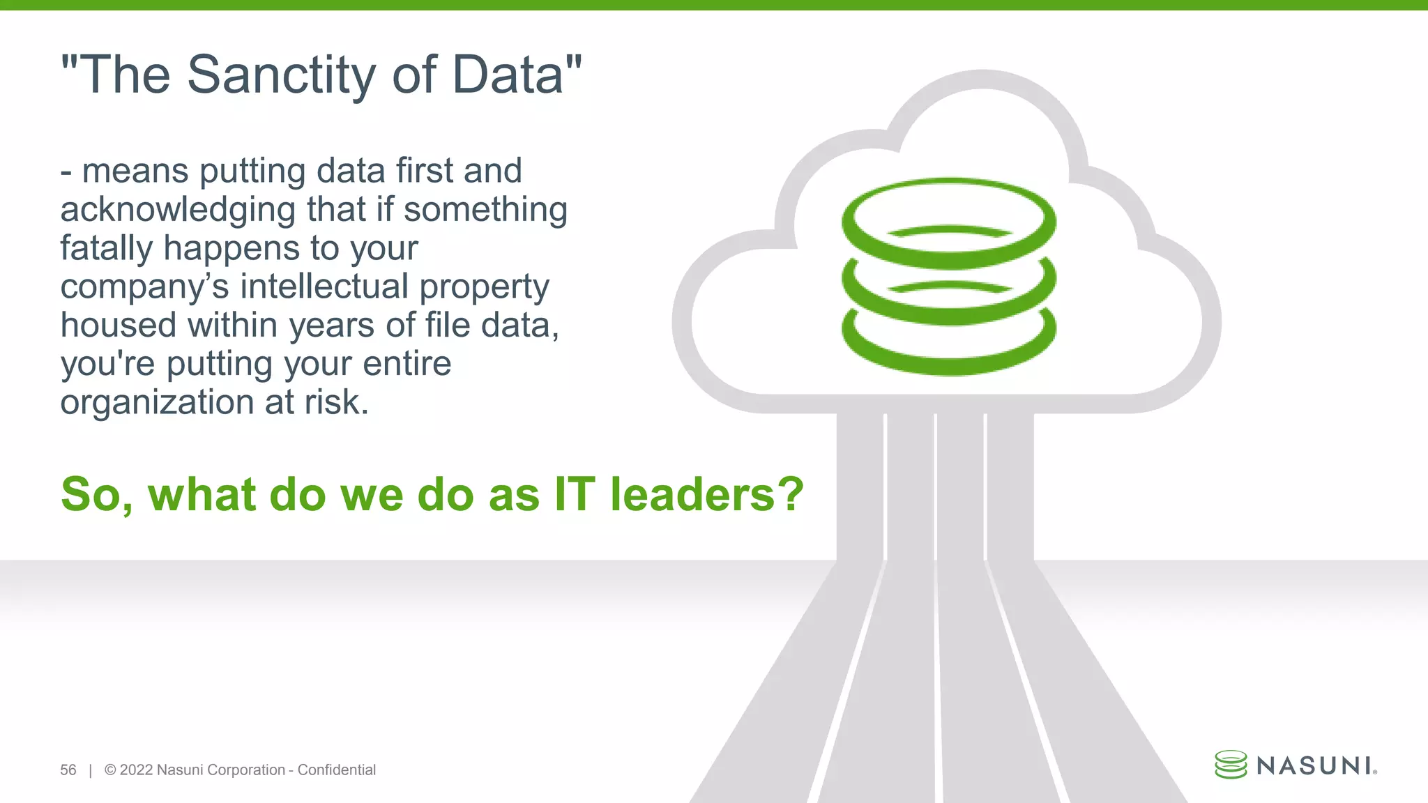 56 | © 2022 Nasuni Corporation - Confidential
- means putting data first and
acknowledging that if something
fatally happens to your
company’s intellectual property
housed within years of file data,
you're putting your entire
organization at risk.
So, what do we do as IT leaders?
"The Sanctity of Data"
 