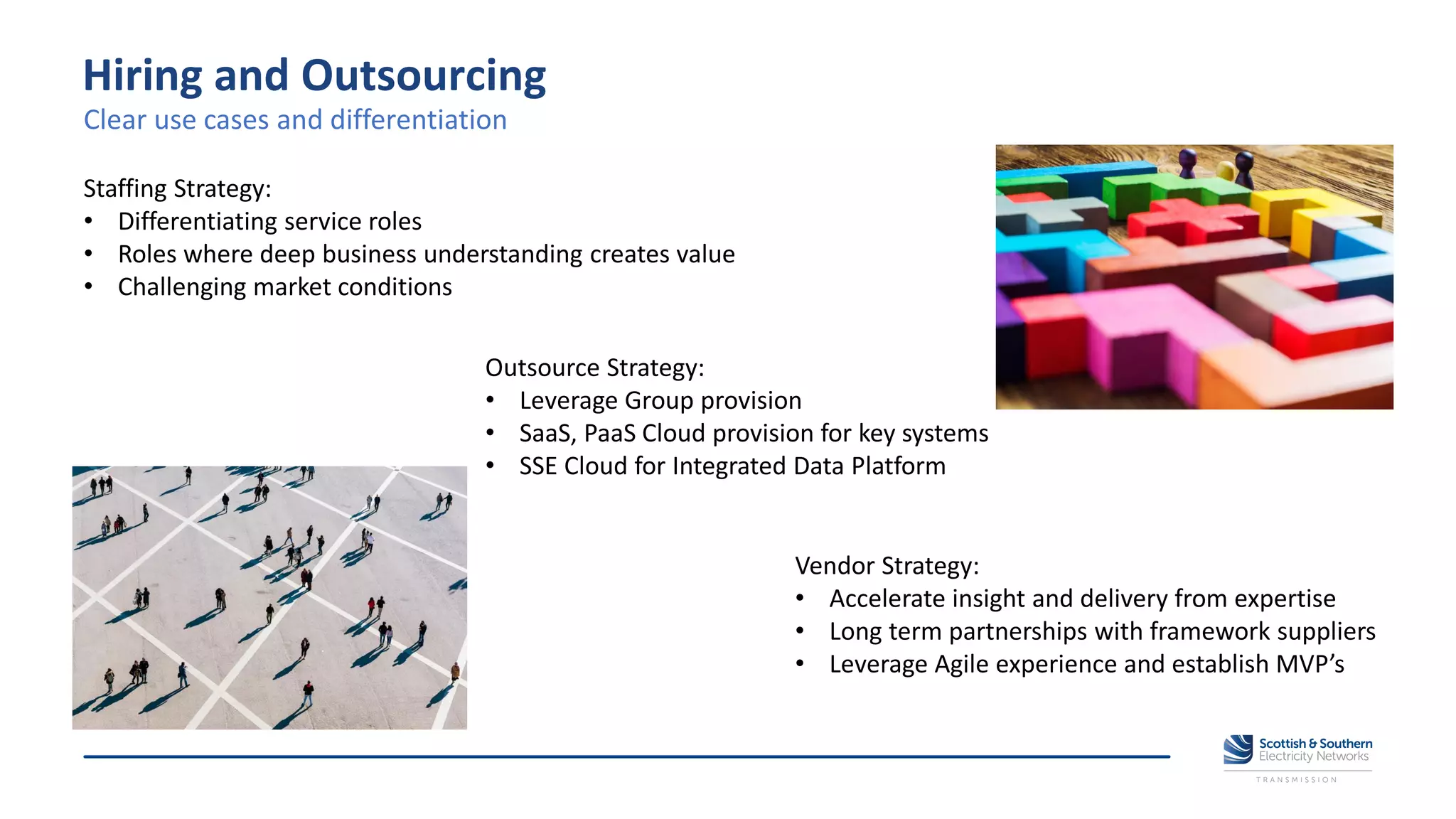 Hiring and Outsourcing
Clear use cases and differentiation
Staffing Strategy:
• Differentiating service roles
• Roles where deep business understanding creates value
• Challenging market conditions
Outsource Strategy:
• Leverage Group provision
• SaaS, PaaS Cloud provision for key systems
• SSE Cloud for Integrated Data Platform
Vendor Strategy:
• Accelerate insight and delivery from expertise
• Long term partnerships with framework suppliers
• Leverage Agile experience and establish MVP’s
 