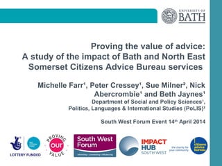 Proving the value of advice:
A study of the impact of Bath and North East
Somerset Citizens Advice Bureau services
Michelle Farr¹, Peter Cressey¹, Sue Milner², Nick
Abercrombie¹ and Beth Jaynes¹
Department of Social and Policy Sciences¹,
Politics, Languages & International Studies (PoLIS)²
South West Forum Event 14th
April 2014
 