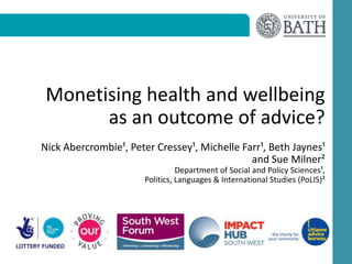 Monetising health and wellbeing
as an outcome of advice?
Nick Abercrombie¹, Peter Cressey¹, Michelle Farr¹, Beth Jaynes¹
and Sue Milner²
Department of Social and Policy Sciences¹,
Politics, Languages & International Studies (PoLIS)²
 