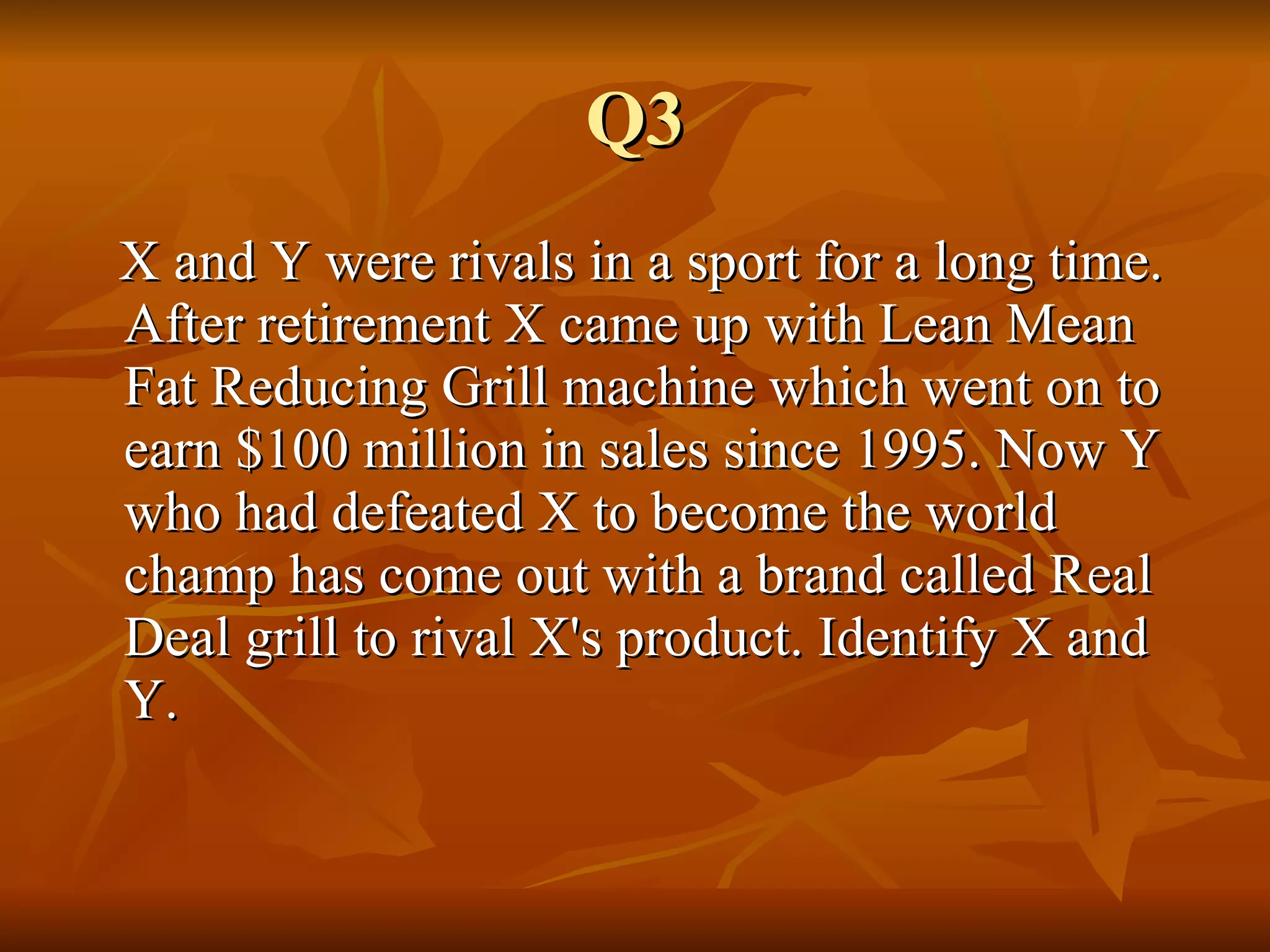 Q3 X and Y were rivals in a sport for a long time. After retirement X came up with Lean Mean Fat Reducing Grill machine which went on to earn $100 million in sales since 1995. Now Y who had defeated X to become the world champ has come out with a brand called Real Deal grill to rival X's product. Identify X and Y. 