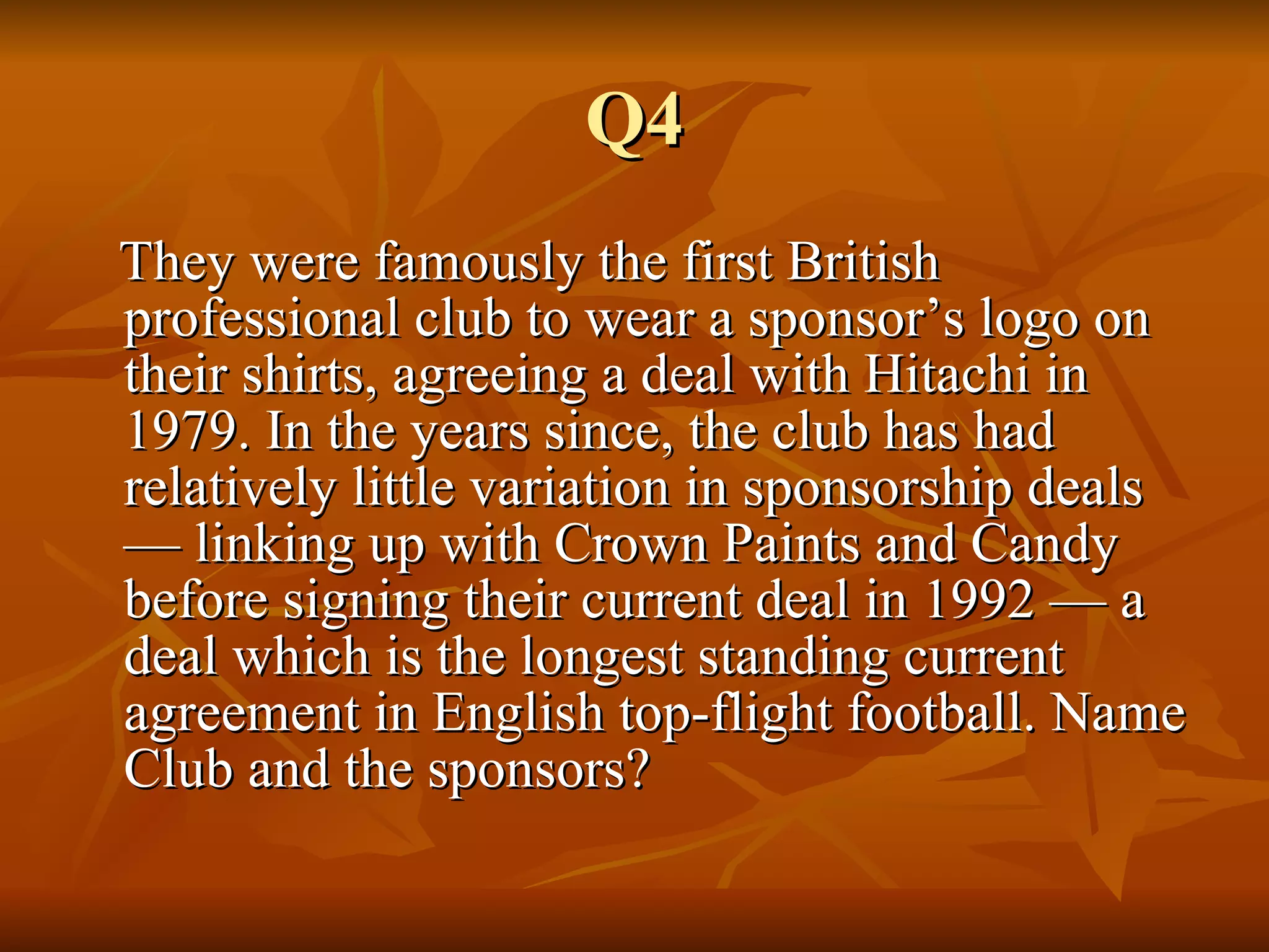 Q4 They were famously the first British professional club to wear a sponsor’s logo on their shirts, agreeing a deal with Hitachi in 1979. In the years since, the club has had relatively little variation in sponsorship deals — linking up with Crown Paints and Candy before signing their current deal in 1992 — a deal which is the longest standing current agreement in English top-flight football. Name Club and the sponsors? 