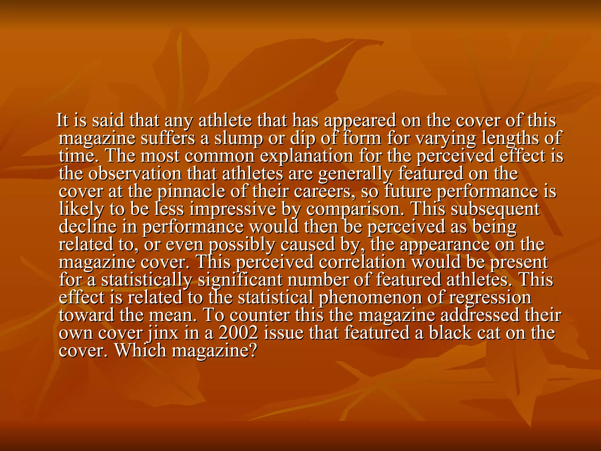 It is said that any athlete that has appeared on the cover of this magazine suffers a slump or dip of form for varying lengths of time. The most common explanation for the perceived effect is the observation that athletes are generally featured on the cover at the pinnacle of their careers, so future performance is likely to be less impressive by comparison. This subsequent decline in performance would then be perceived as being related to, or even possibly caused by, the appearance on the magazine cover. This perceived correlation would be present for a statistically significant number of featured athletes. This effect is related to the statistical phenomenon of regression toward the mean. To counter this the magazine addressed their own cover jinx in a 2002 issue that featured a black cat on the cover. Which magazine? 