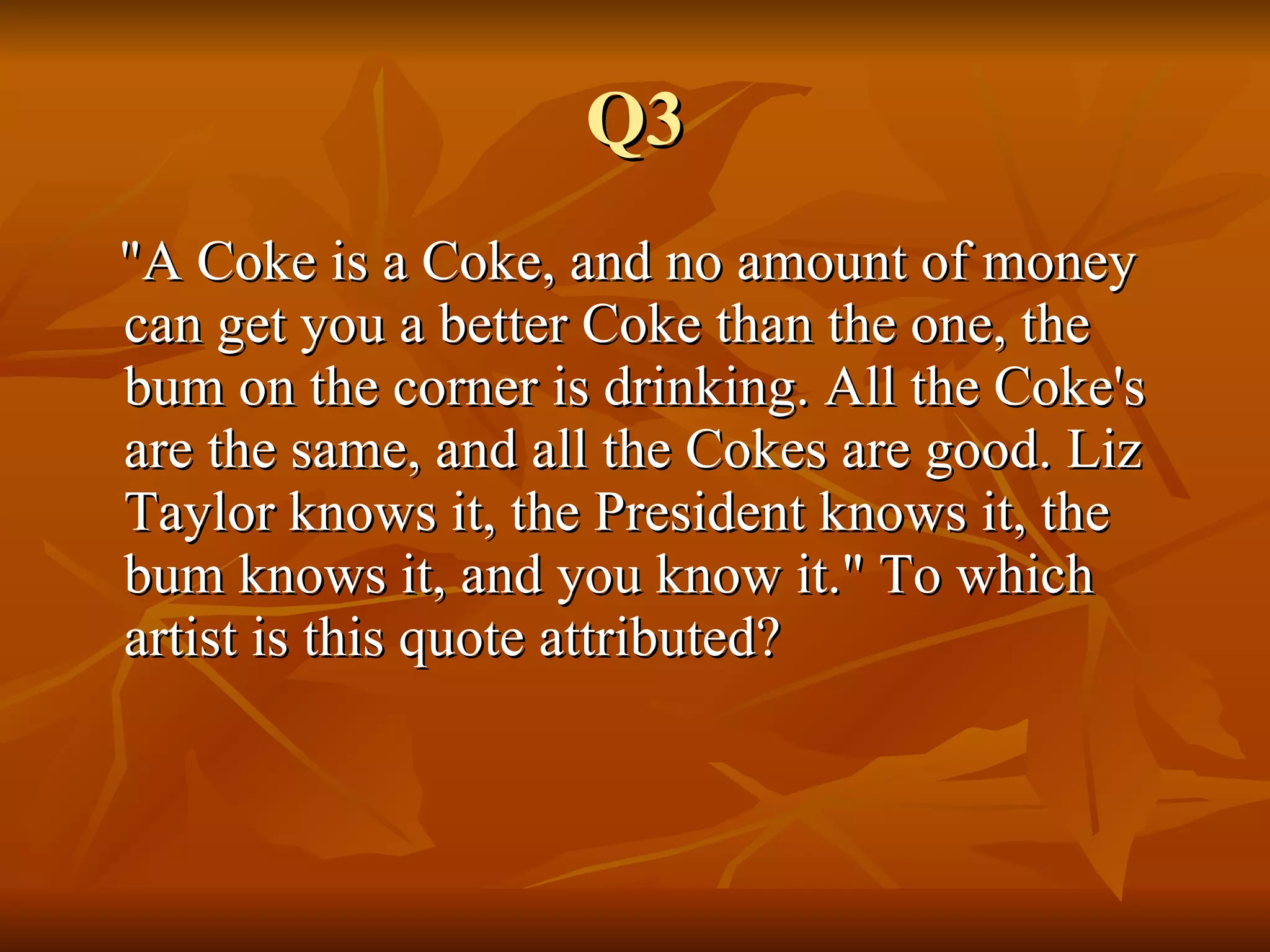 Q3 "A Coke is a Coke, and no amount of money can get you a better Coke than the one, the bum on the corner is drinking. All the Coke's are the same, and all the Cokes are good. Liz Taylor knows it, the President knows it, the bum knows it, and you know it." To which artist is this quote attributed? 