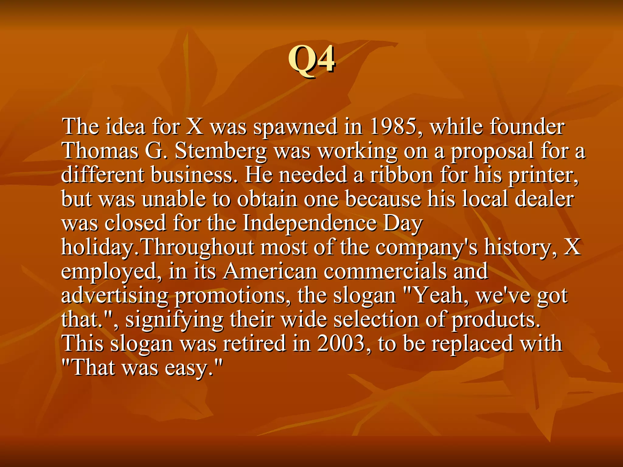 Q4 The idea for X was spawned in 1985, while founder Thomas G. Stemberg was working on a proposal for a different business. He needed a ribbon for his printer, but was unable to obtain one because his local dealer was closed for the Independence Day holiday.Throughout most of the company's history, X employed, in its American commercials and advertising promotions, the slogan "Yeah, we've got that.", signifying their wide selection of products. This slogan was retired in 2003, to be replaced with "That was easy." 