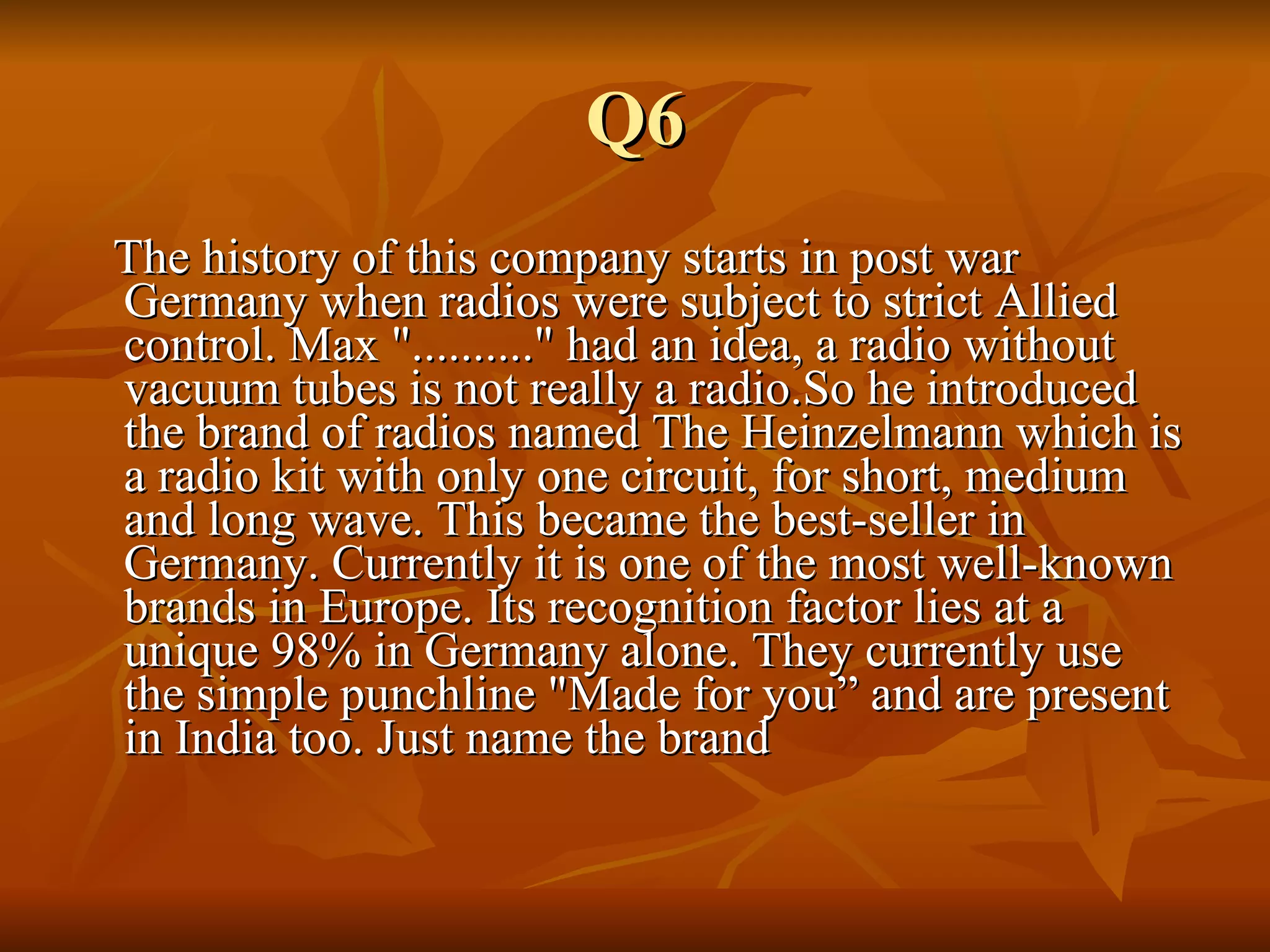 Q6 The history of this company starts in post war Germany when radios were subject to strict Allied control. Max ".........." had an idea, a radio without vacuum tubes is not really a radio.So he introduced the brand of radios named The Heinzelmann which is a radio kit with only one circuit, for short, medium and long wave. This became the best-seller in Germany. Currently it is one of the most well-known brands in Europe. Its recognition factor lies at a unique 98% in Germany alone. They currently use the simple punchline "Made for you” and are present in India too. Just name the brand 