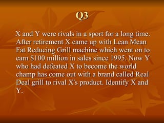 Q3 X and Y were rivals in a sport for a long time. After retirement X came up with Lean Mean Fat Reducing Grill machine which went on to earn $100 million in sales since 1995. Now Y who had defeated X to become the world champ has come out with a brand called Real Deal grill to rival X's product. Identify X and Y. 