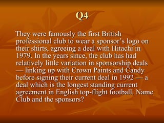 Q4 They were famously the first British professional club to wear a sponsor’s logo on their shirts, agreeing a deal with Hitachi in 1979. In the years since, the club has had relatively little variation in sponsorship deals — linking up with Crown Paints and Candy before signing their current deal in 1992 — a deal which is the longest standing current agreement in English top-flight football. Name Club and the sponsors? 