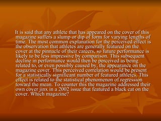 It is said that any athlete that has appeared on the cover of this magazine suffers a slump or dip of form for varying lengths of time. The most common explanation for the perceived effect is the observation that athletes are generally featured on the cover at the pinnacle of their careers, so future performance is likely to be less impressive by comparison. This subsequent decline in performance would then be perceived as being related to, or even possibly caused by, the appearance on the magazine cover. This perceived correlation would be present for a statistically significant number of featured athletes. This effect is related to the statistical phenomenon of regression toward the mean. To counter this the magazine addressed their own cover jinx in a 2002 issue that featured a black cat on the cover. Which magazine? 