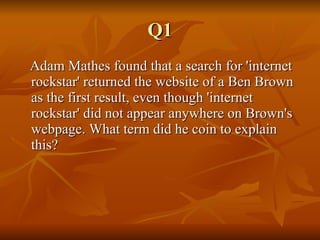 Q1 Adam Mathes found that a search for 'internet rockstar' returned the website of a Ben Brown as the first result, even though 'internet rockstar' did not appear anywhere on Brown's webpage. What term did he coin to explain this?  