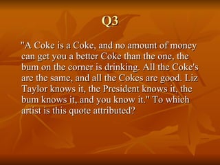 Q3 "A Coke is a Coke, and no amount of money can get you a better Coke than the one, the bum on the corner is drinking. All the Coke's are the same, and all the Cokes are good. Liz Taylor knows it, the President knows it, the bum knows it, and you know it." To which artist is this quote attributed? 