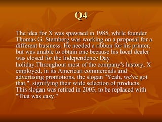 Q4 The idea for X was spawned in 1985, while founder Thomas G. Stemberg was working on a proposal for a different business. He needed a ribbon for his printer, but was unable to obtain one because his local dealer was closed for the Independence Day holiday.Throughout most of the company's history, X employed, in its American commercials and advertising promotions, the slogan "Yeah, we've got that.", signifying their wide selection of products. This slogan was retired in 2003, to be replaced with "That was easy." 