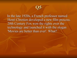 Q5 In the late 1920s, a French professor named Henri Chretien developed a new film process. 20th Century Fox won the rights over the technology and launched it with the slogan 'Movies are better than ever'. What?  