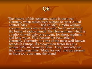 Q6 The history of this company starts in post war Germany when radios were subject to strict Allied control. Max ".........." had an idea, a radio without vacuum tubes is not really a radio.So he introduced the brand of radios named The Heinzelmann which is a radio kit with only one circuit, for short, medium and long wave. This became the best-seller in Germany. Currently it is one of the most well-known brands in Europe. Its recognition factor lies at a unique 98% in Germany alone. They currently use the simple punchline "Made for you” and are present in India too. Just name the brand 