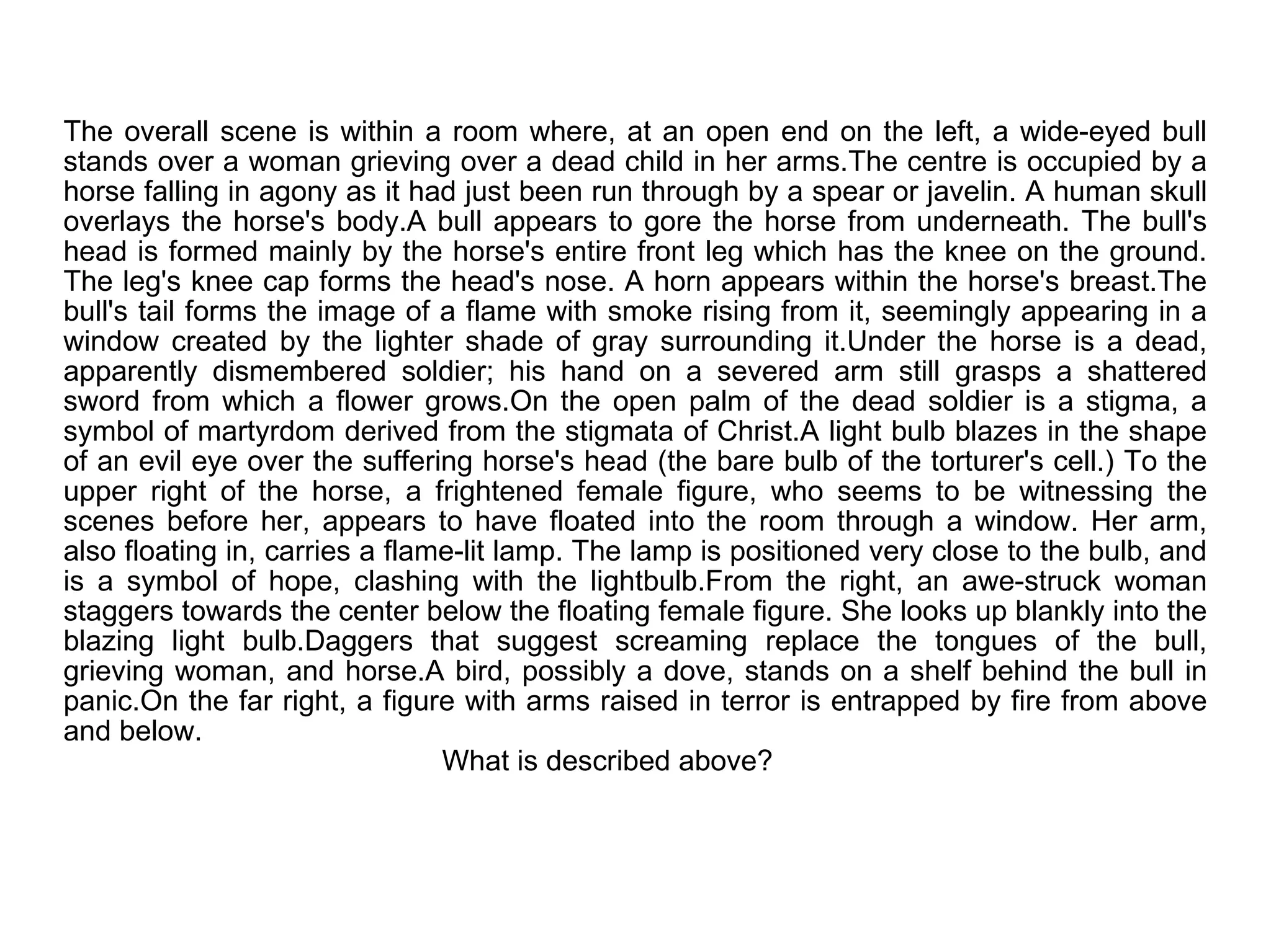 The overall scene is within a room where, at an open end on the left, a wide-eyed bull stands over a woman grieving over a dead child in her arms.The centre is occupied by a horse falling in agony as it had just been run through by a spear or javelin. A human skull overlays the horse's body.A bull appears to gore the horse from underneath. The bull's head is formed mainly by the horse's entire front leg which has the knee on the ground. The leg's knee cap forms the head's nose. A horn appears within the horse's breast.The bull's tail forms the image of a flame with smoke rising from it, seemingly appearing in a window created by the lighter shade of gray surrounding it.Under the horse is a dead, apparently dismembered soldier; his hand on a severed arm still grasps a shattered sword from which a flower grows.On the open palm of the dead soldier is a stigma, a symbol of martyrdom derived from the stigmata of Christ.A light bulb blazes in the shape of an evil eye over the suffering horse's head (the bare bulb of the torturer's cell.) To the upper right of the horse, a frightened female figure, who seems to be witnessing the scenes before her, appears to have floated into the room through a window. Her arm, also floating in, carries a flame-lit lamp. The lamp is positioned very close to the bulb, and is a symbol of hope, clashing with the lightbulb.From the right, an awe-struck woman staggers towards the center below the floating female figure. She looks up blankly into the blazing light bulb.Daggers that suggest screaming replace the tongues of the bull, grieving woman, and horse.A bird, possibly a dove, stands on a shelf behind the bull in panic.On the far right, a figure with arms raised in terror is entrapped by fire from above and below.   What is described above? 