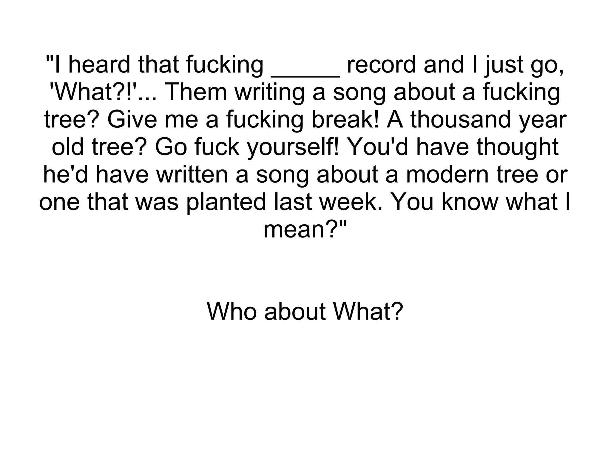 "I heard that fucking _____ record and I just go, 'What?!'... Them writing a song about a fucking tree? Give me a fucking break! A thousand year old tree? Go fuck yourself! You'd have thought he'd have written a song about a modern tree or one that was planted last week. You know what I mean?" Who about What? 