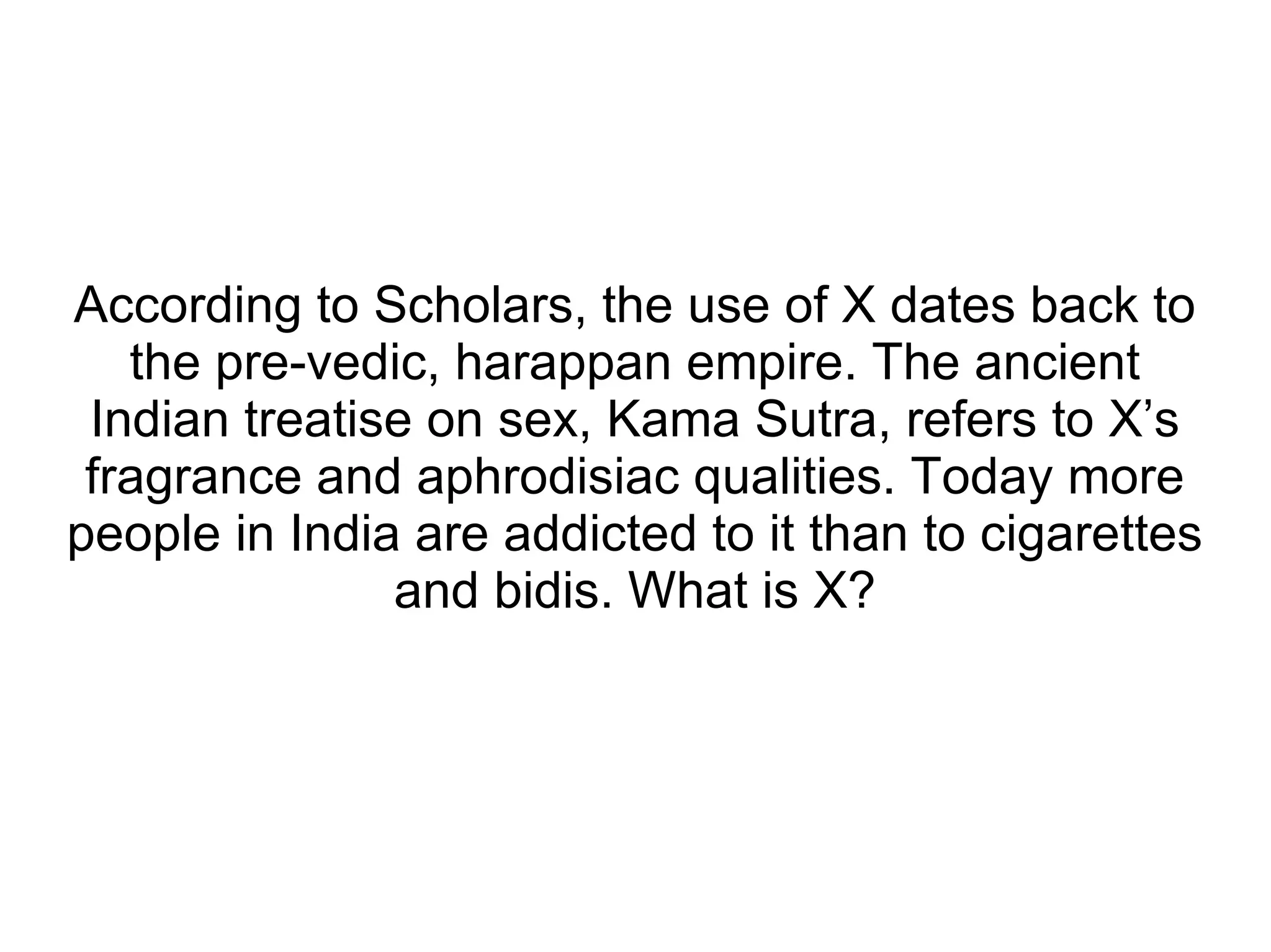 According to Scholars, the use of X dates back to the pre-vedic, harappan empire. The ancient Indian treatise on sex, Kama Sutra, refers to X’s fragrance and aphrodisiac qualities. Today more people in India are addicted to it than to cigarettes and bidis. What is X? 