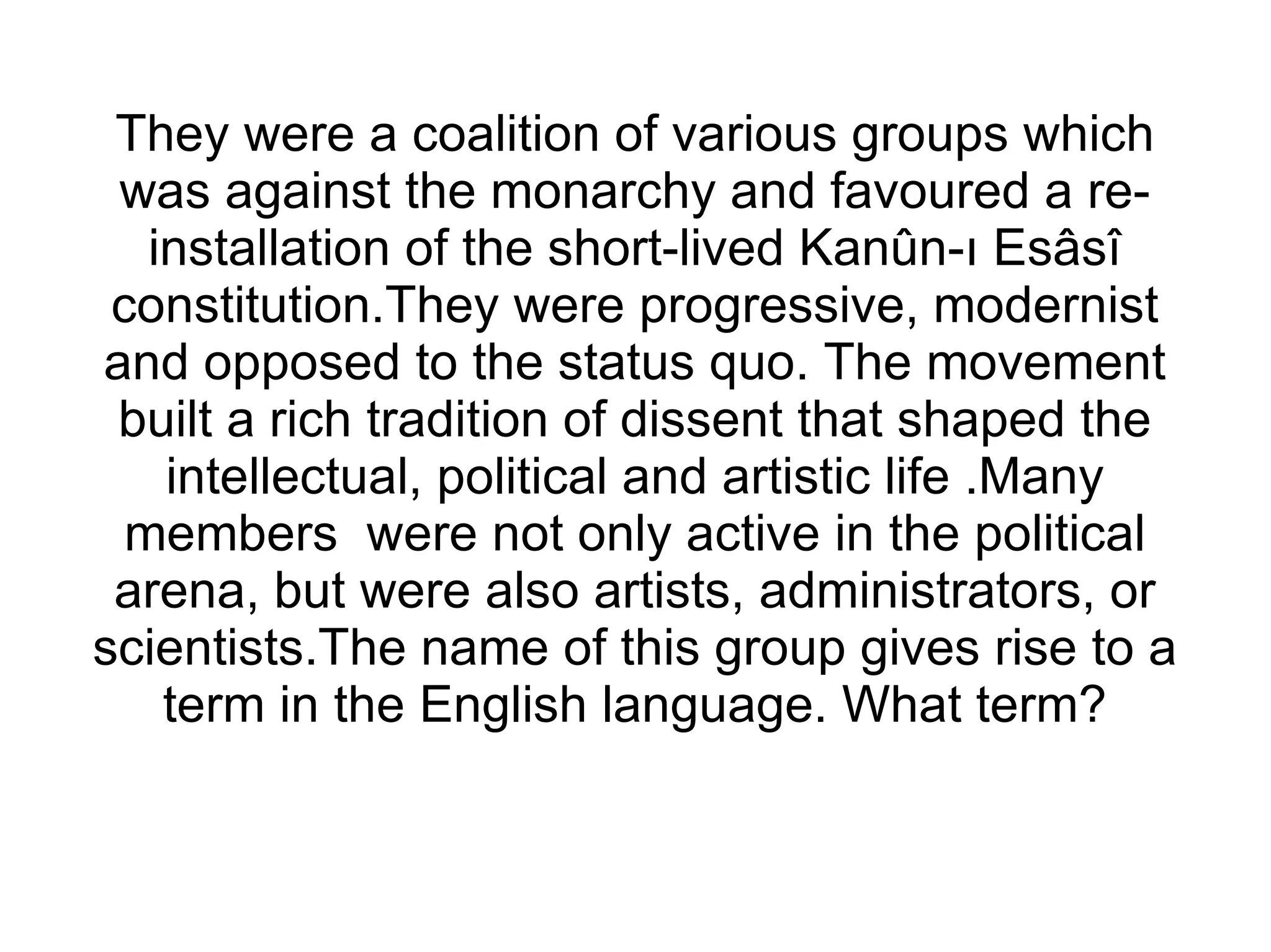 They were a coalition of various groups which was against the monarchy and favoured a re-installation of the short-lived Kanûn-ı Esâsî constitution.They were progressive, modernist and opposed to the status quo. The movement built a rich tradition of dissent that shaped the intellectual, political and artistic life .Many members  were not only active in the political arena, but were also artists, administrators, or scientists.The name of this group gives rise to a term in the English language. What term? 