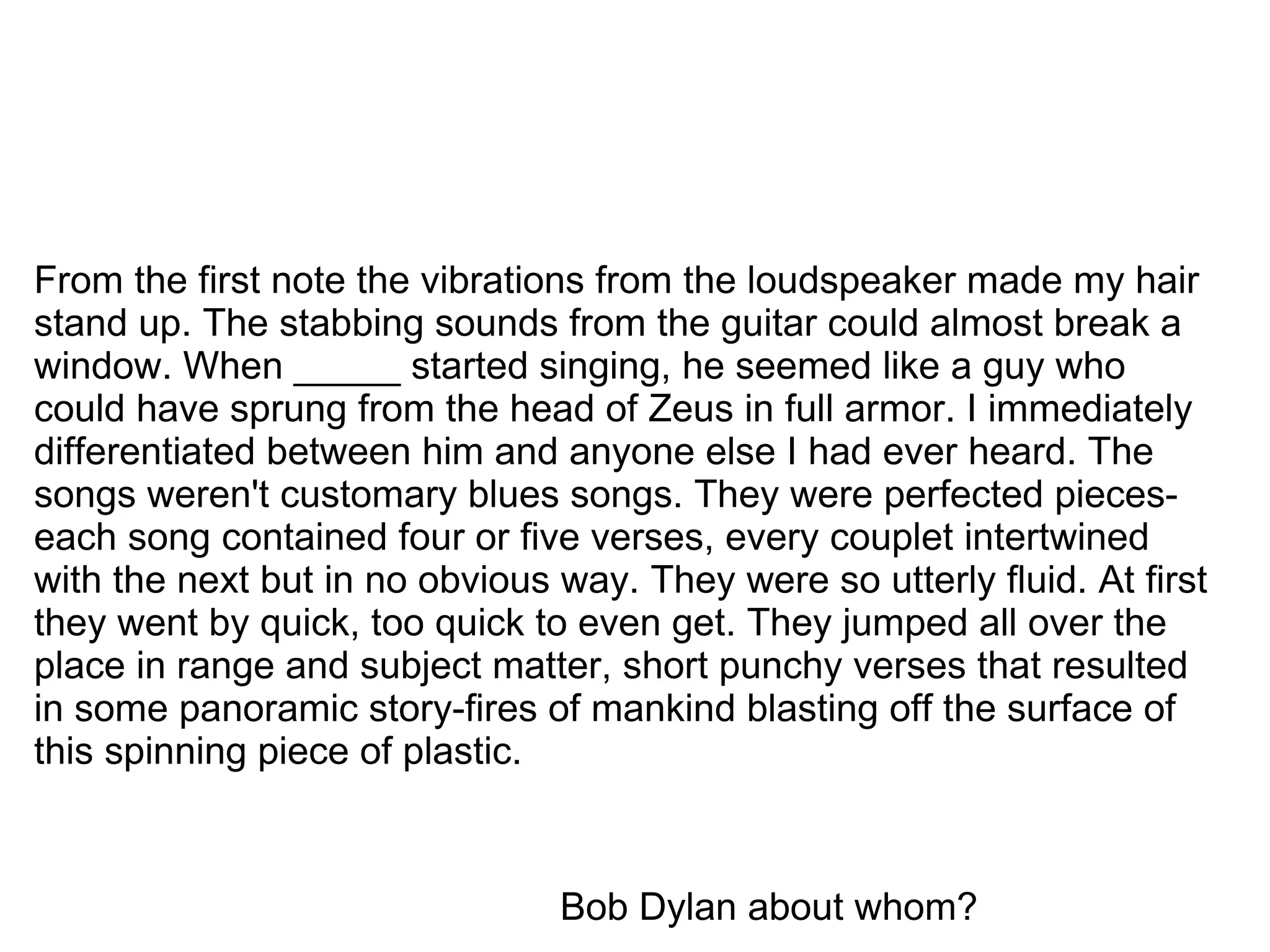 From the first note the vibrations from the loudspeaker made my hair stand up. The stabbing sounds from the guitar could almost break a window. When _____ started singing, he seemed like a guy who could have sprung from the head of Zeus in full armor. I immediately differentiated between him and anyone else I had ever heard. The songs weren't customary blues songs. They were perfected pieces-each song contained four or five verses, every couplet intertwined with the next but in no obvious way. They were so utterly fluid. At first they went by quick, too quick to even get. They jumped all over the place in range and subject matter, short punchy verses that resulted in some panoramic story-fires of mankind blasting off the surface of this spinning piece of plastic.   Bob Dylan about whom? 
