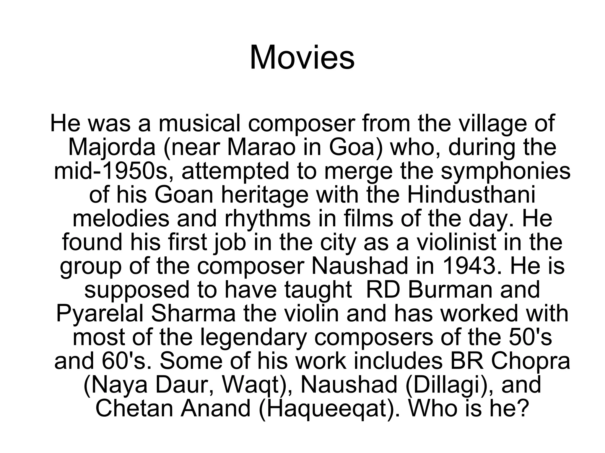 Movies He was a musical composer from the village of Majorda (near Marao in Goa) who, during the mid-1950s, attempted to merge the symphonies of his Goan heritage with the Hindusthani melodies and rhythms in films of the day. He found his first job in the city as a violinist in the group of the composer Naushad in 1943. He is supposed to have taught  RD Burman and Pyarelal Sharma the violin and has worked with most of the legendary composers of the 50's and 60's. Some of his work includes BR Chopra (Naya Daur, Waqt), Naushad (Dillagi), and Chetan Anand (Haqueeqat). Who is he? 