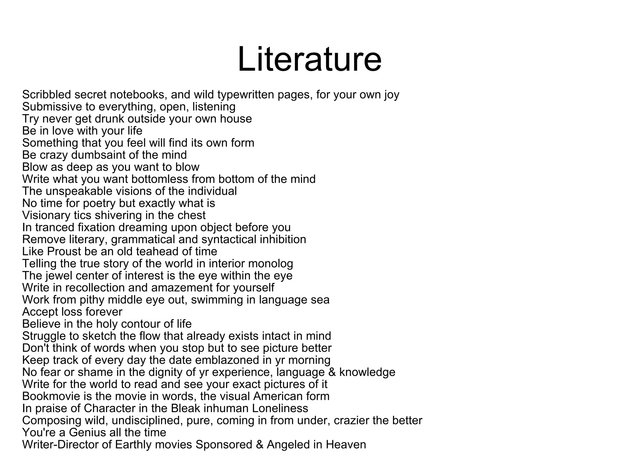 Literature Scribbled secret notebooks, and wild typewritten pages, for your own joy Submissive to everything, open, listening Try never get drunk outside your own house Be in love with your life Something that you feel will find its own form Be crazy dumbsaint of the mind Blow as deep as you want to blow Write what you want bottomless from bottom of the mind The unspeakable visions of the individual No time for poetry but exactly what is Visionary tics shivering in the chest In tranced fixation dreaming upon object before you Remove literary, grammatical and syntactical inhibition Like Proust be an old teahead of time Telling the true story of the world in interior monolog The jewel center of interest is the eye within the eye Write in recollection and amazement for yourself Work from pithy middle eye out, swimming in language sea Accept loss forever Believe in the holy contour of life Struggle to sketch the flow that already exists intact in mind Don't think of words when you stop but to see picture better Keep track of every day the date emblazoned in yr morning No fear or shame in the dignity of yr experience, language & knowledge Write for the world to read and see your exact pictures of it Bookmovie is the movie in words, the visual American form In praise of Character in the Bleak inhuman Loneliness Composing wild, undisciplined, pure, coming in from under, crazier the better You're a Genius all the time Writer-Director of Earthly movies Sponsored & Angeled in Heaven 