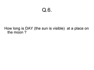 Q.6. How long is DAY (the sun is visible)  at a place on the moon ? 
