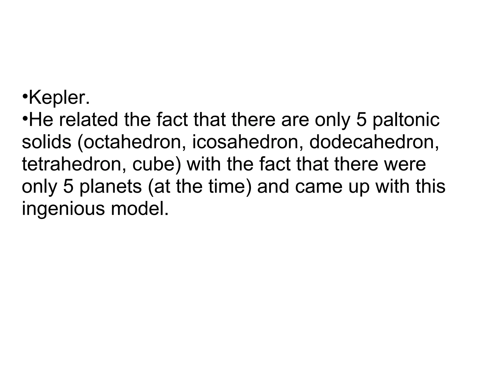 •Kepler.
•He related the fact that there are only 5 paltonic
solids (octahedron, icosahedron, dodecahedron,
tetrahedron, cube) with the fact that there were
only 5 planets (at the time) and came up with this
ingenious model.
 