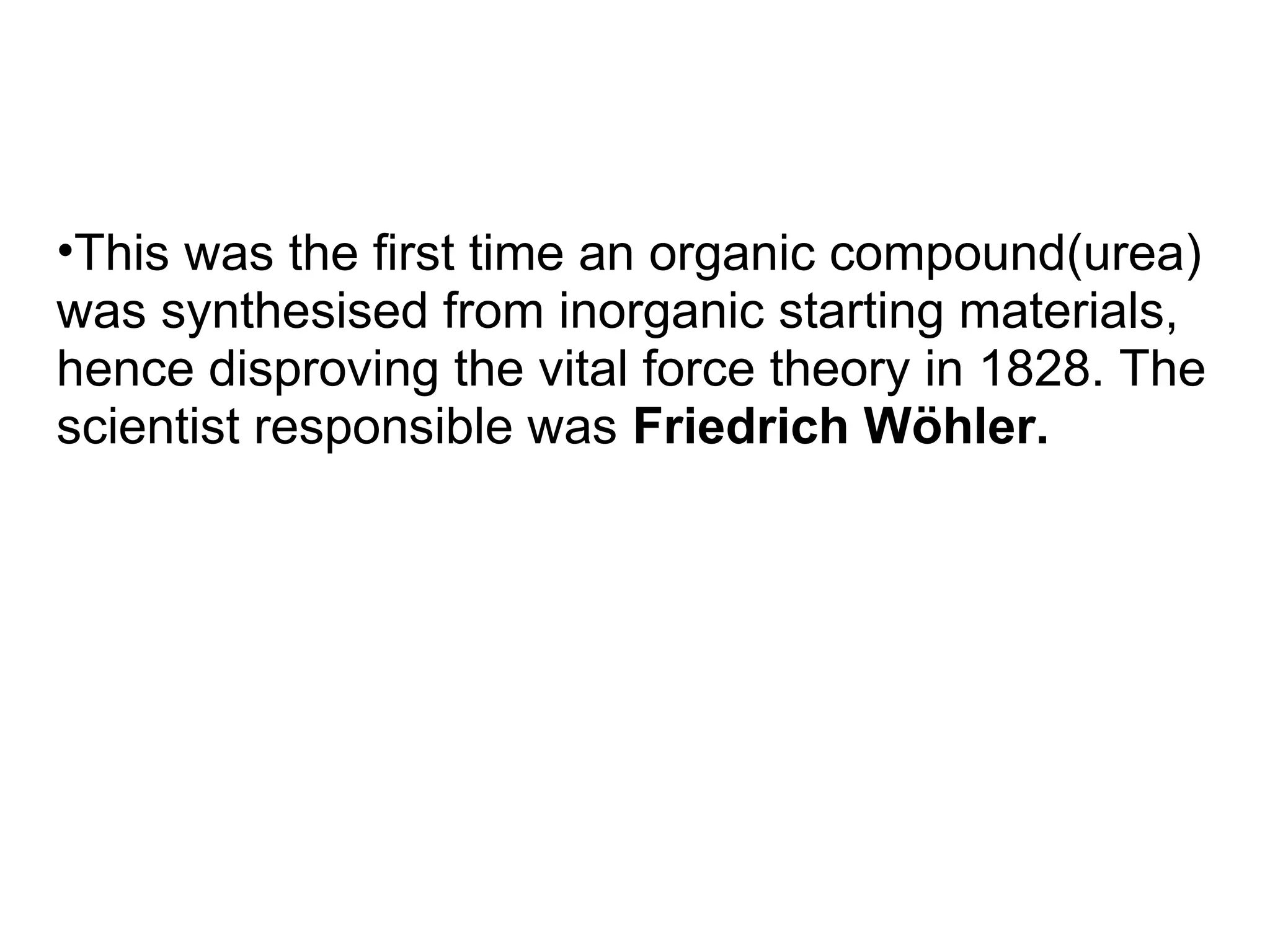 •This was the first time an organic compound(urea)
was synthesised from inorganic starting materials,
hence disproving the vital force theory in 1828. The
scientist responsible was Friedrich Wöhler.
 