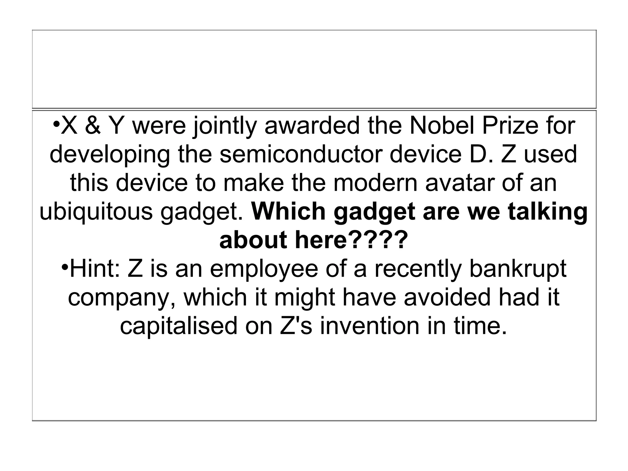 •X & Y were jointly awarded the Nobel Prize for
 developing the semiconductor device D. Z used
   this device to make the modern avatar of an
ubiquitous gadget. Which gadget are we talking
                  about here????
  •Hint: Z is an employee of a recently bankrupt
   company, which it might have avoided had it
        capitalised on Z's invention in time.
 