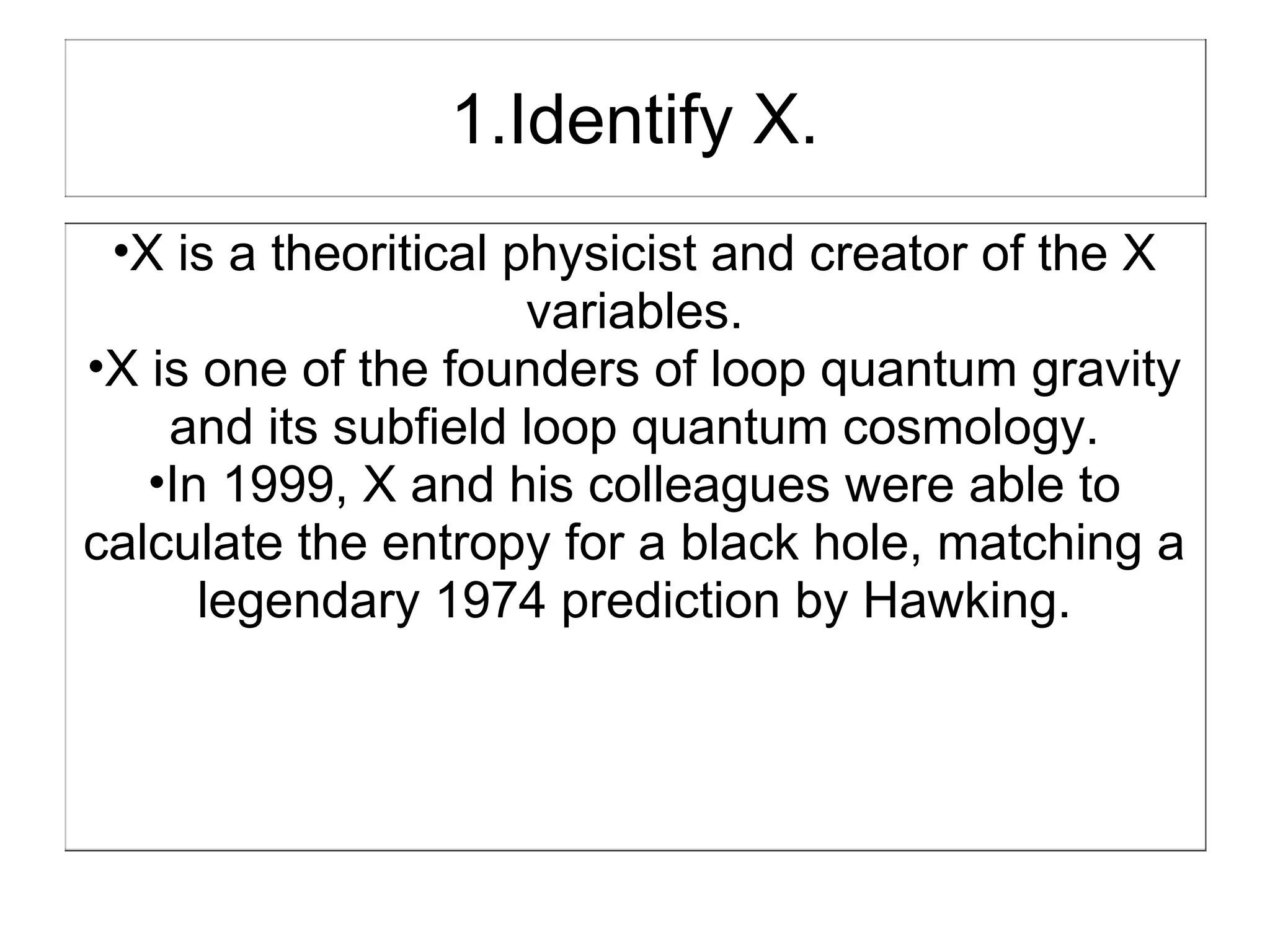 1.Identify X.
 •X is a theoritical physicist and creator of the X
                      variables.
•X is one of the founders of loop quantum gravity
    and its subfield loop quantum cosmology.
   •In 1999, X and his colleagues were able to
calculate the entropy for a black hole, matching a
      legendary 1974 prediction by Hawking.
 