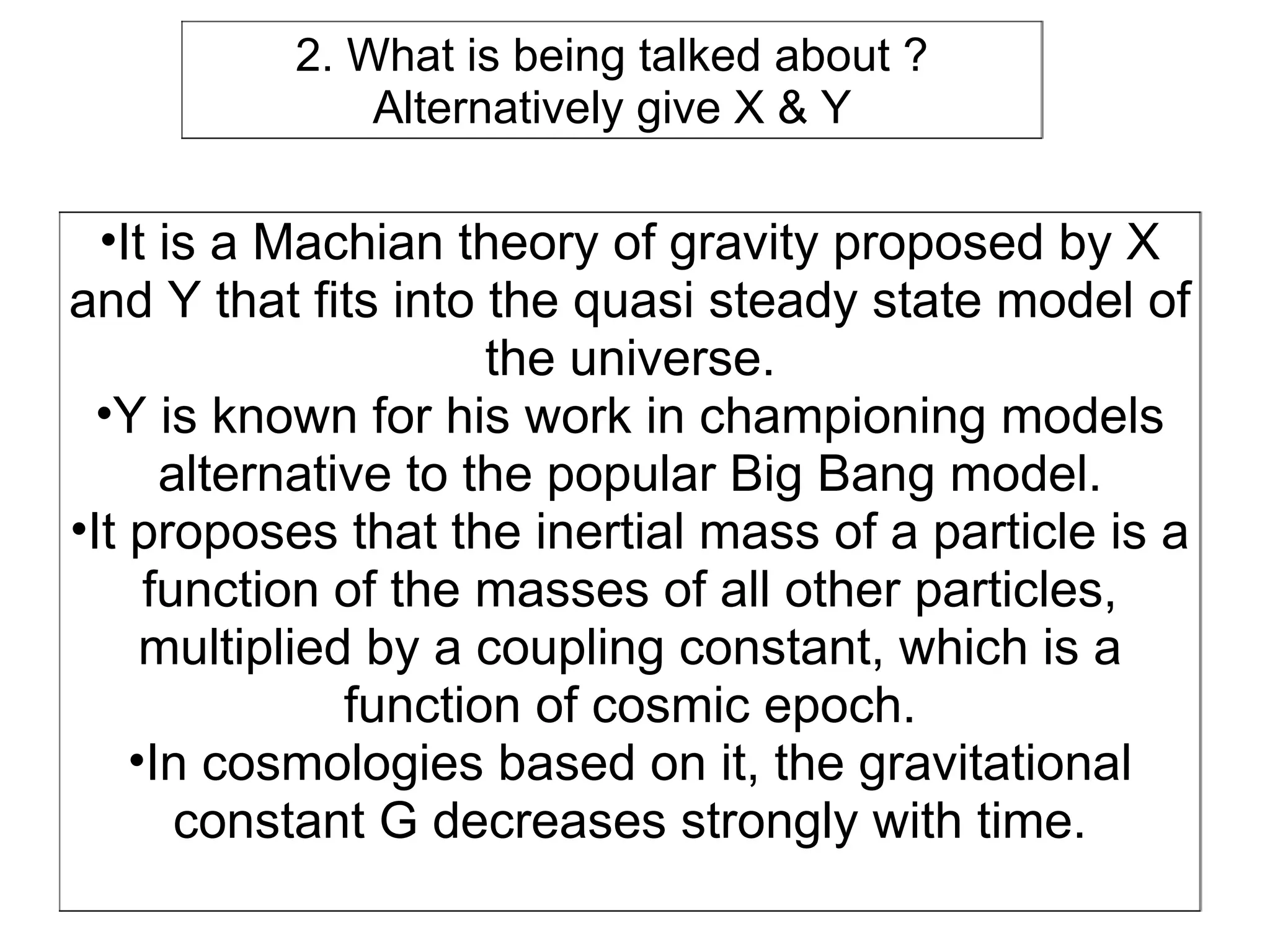 2. What is being talked about ?
              Alternatively give X & Y

  •It is a Machian theory of gravity proposed by X
and Y that fits into the quasi steady state model of
                      the universe.
  •Y is known for his work in championing models
      alternative to the popular Big Bang model.
•It proposes that the inertial mass of a particle is a
     function of the masses of all other particles,
     multiplied by a coupling constant, which is a
               function of cosmic epoch.
    •In cosmologies based on it, the gravitational
       constant G decreases strongly with time.
 