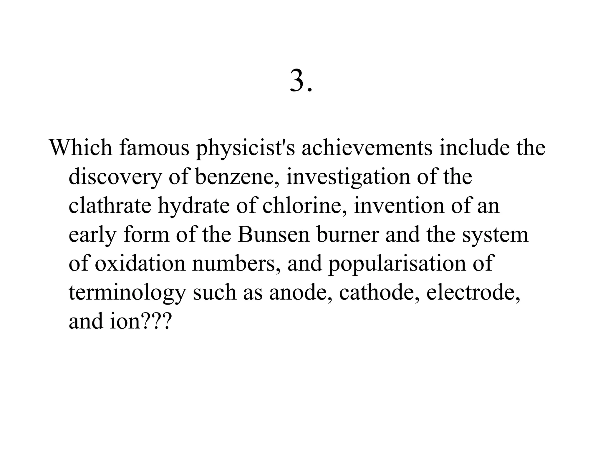 3.
Which famous physicist's achievements include the
 discovery of benzene, investigation of the
 clathrate hydrate of chlorine, invention of an
 early form of the Bunsen burner and the system
 of oxidation numbers, and popularisation of
 terminology such as anode, cathode, electrode,
 and ion???
 