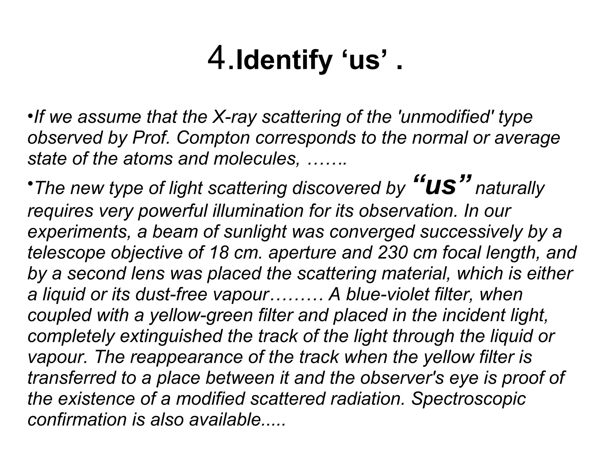 4.Identify ‘us’ .
•If we assume that the X-ray scattering of the 'unmodified' type
observed by Prof. Compton corresponds to the normal or average
state of the atoms and molecules, …….
•The new type of light scattering discovered by “us” naturally
requires very powerful illumination for its observation. In our
experiments, a beam of sunlight was converged successively by a
telescope objective of 18 cm. aperture and 230 cm focal length, and
by a second lens was placed the scattering material, which is either
a liquid or its dust-free vapour……… A blue-violet filter, when
coupled with a yellow-green filter and placed in the incident light,
completely extinguished the track of the light through the liquid or
vapour. The reappearance of the track when the yellow filter is
transferred to a place between it and the observer's eye is proof of
the existence of a modified scattered radiation. Spectroscopic
confirmation is also available.....
 