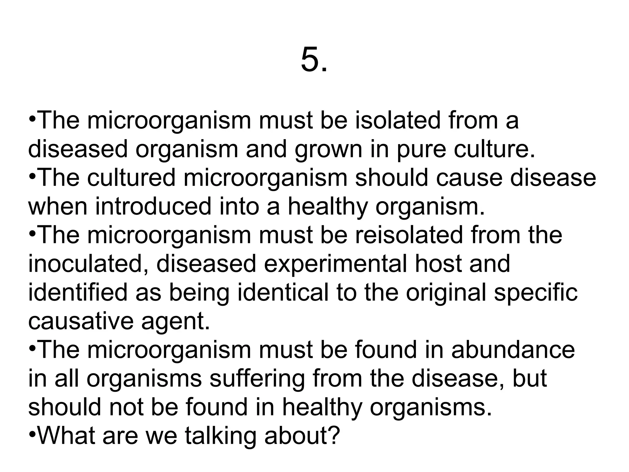 5.
•The microorganism must be isolated from a
diseased organism and grown in pure culture.
•The cultured microorganism should cause disease
when introduced into a healthy organism.
•The microorganism must be reisolated from the
inoculated, diseased experimental host and
identified as being identical to the original specific
causative agent.
•The microorganism must be found in abundance
in all organisms suffering from the disease, but
should not be found in healthy organisms.
•What are we talking about?
 