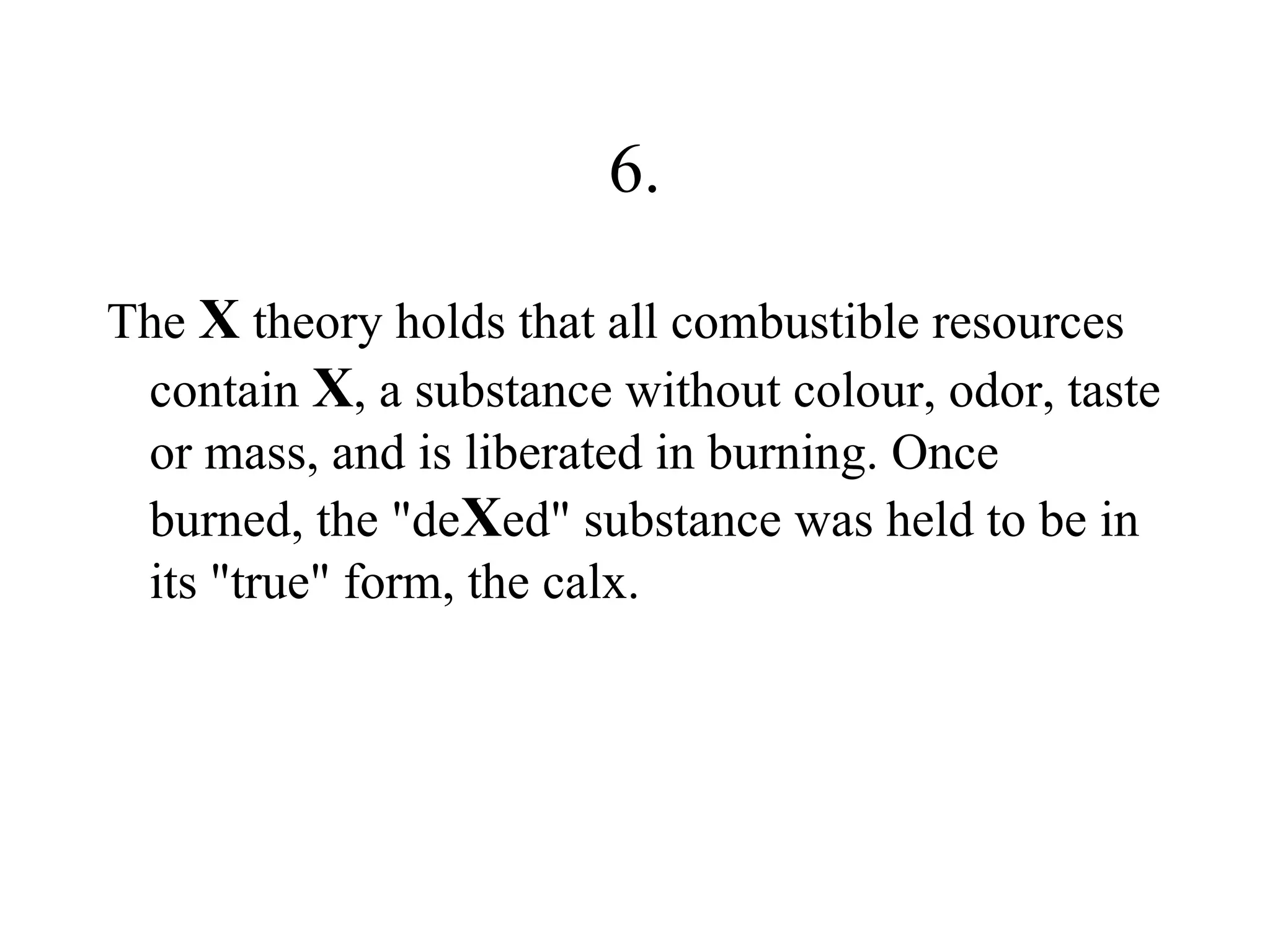 6.

The X theory holds that all combustible resources
 contain X, a substance without colour, odor, taste
 or mass, and is liberated in burning. Once
 burned, the "deXed" substance was held to be in
 its "true" form, the calx.
 