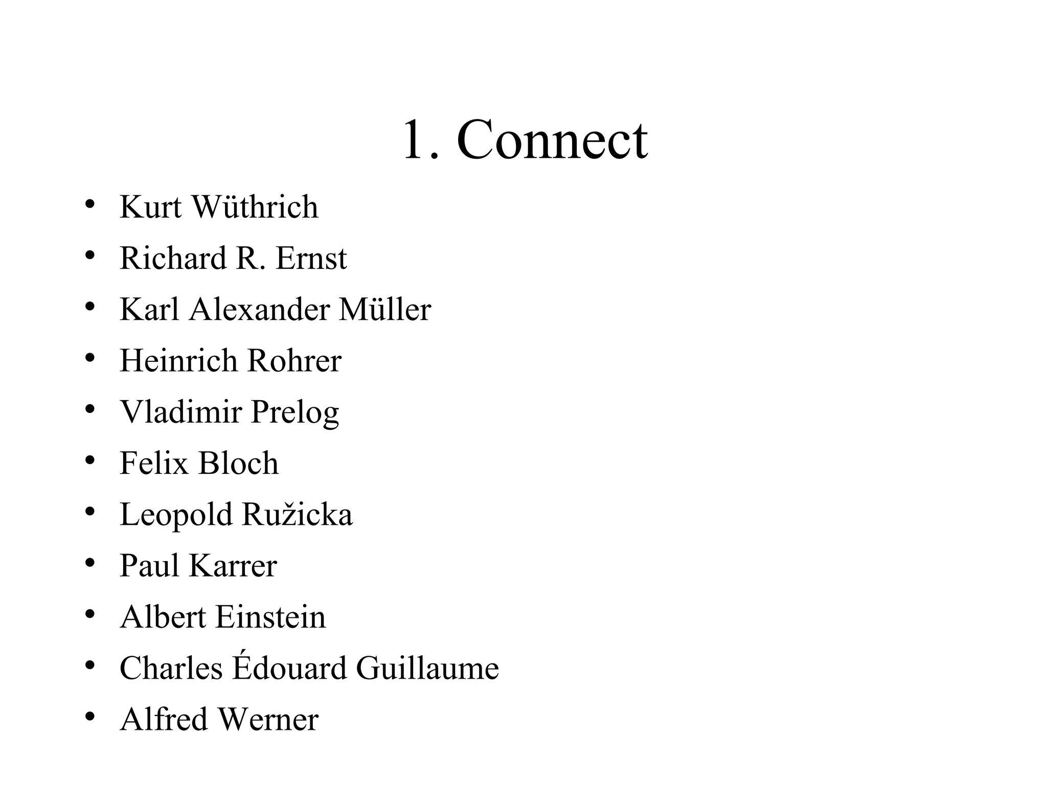 1. Connect

    Kurt Wüthrich

    Richard R. Ernst

    Karl Alexander Müller

    Heinrich Rohrer

    Vladimir Prelog

    Felix Bloch

    Leopold Ružicka

    Paul Karrer

    Albert Einstein

    Charles Édouard Guillaume

    Alfred Werner
 