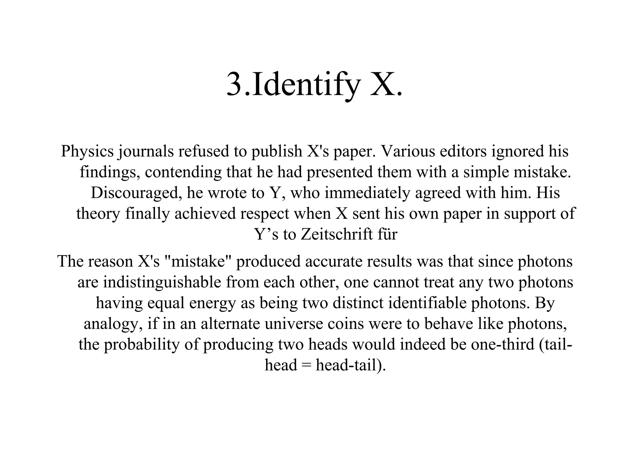 3.Identify X.
Physics journals refused to publish X's paper. Various editors ignored his
   findings, contending that he had presented them with a simple mistake.
     Discouraged, he wrote to Y, who immediately agreed with him. His
  theory finally achieved respect when X sent his own paper in support of
                            Y’s to Zeitschrift für
The reason X's "mistake" produced accurate results was that since photons
  are indistinguishable from each other, one cannot treat any two photons
     having equal energy as being two distinct identifiable photons. By
   analogy, if in an alternate universe coins were to behave like photons,
  the probability of producing two heads would indeed be one-third (tail-
                               head = head-tail).
 