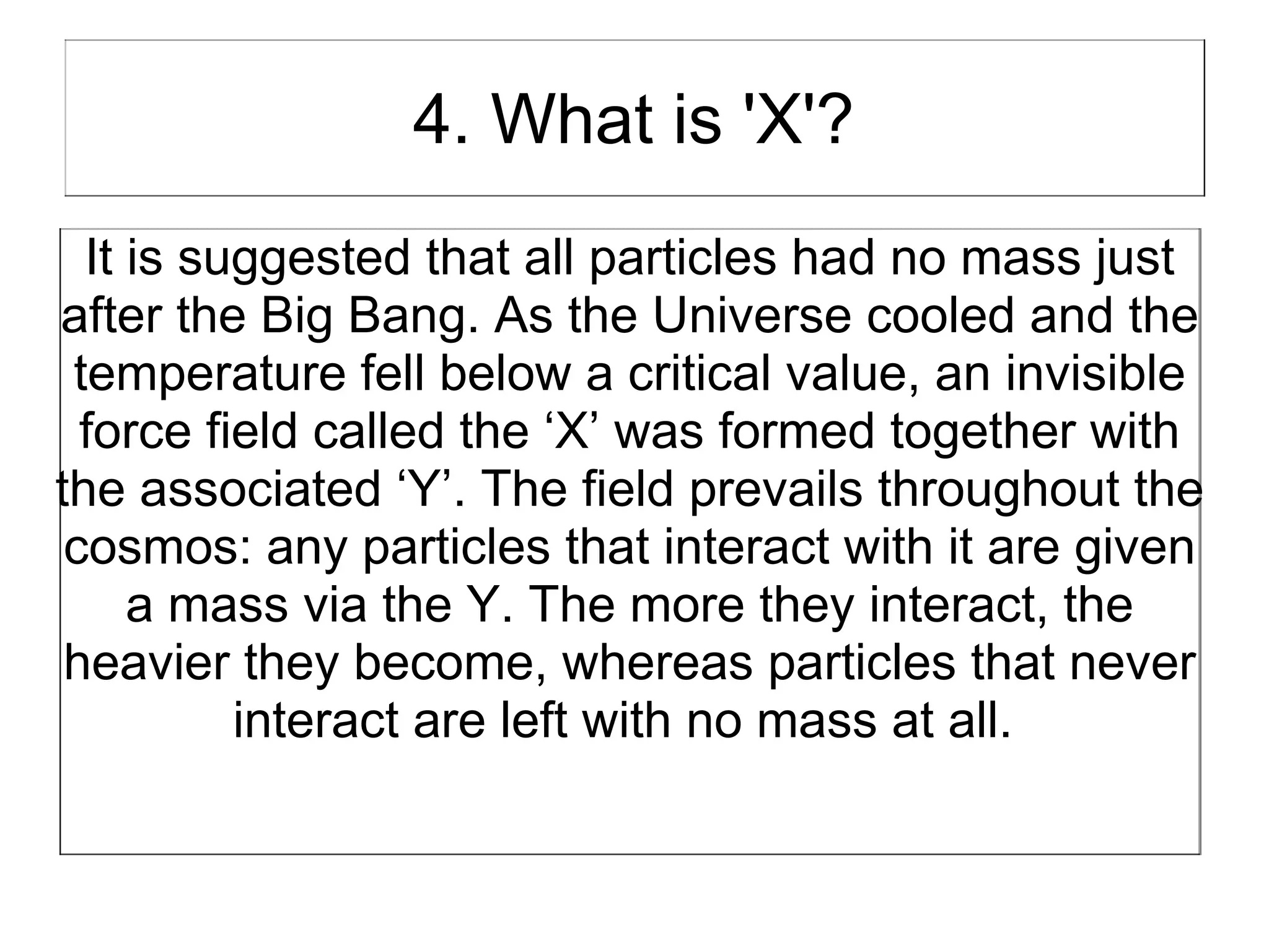 4. What is 'X'?
  It is suggested that all particles had no mass just
after the Big Bang. As the Universe cooled and the
 temperature fell below a critical value, an invisible
  force field called the ‘X’ was formed together with
the associated ‘Y’. The field prevails throughout the
 cosmos: any particles that interact with it are given
     a mass via the Y. The more they interact, the
 heavier they become, whereas particles that never
          interact are left with no mass at all.
 