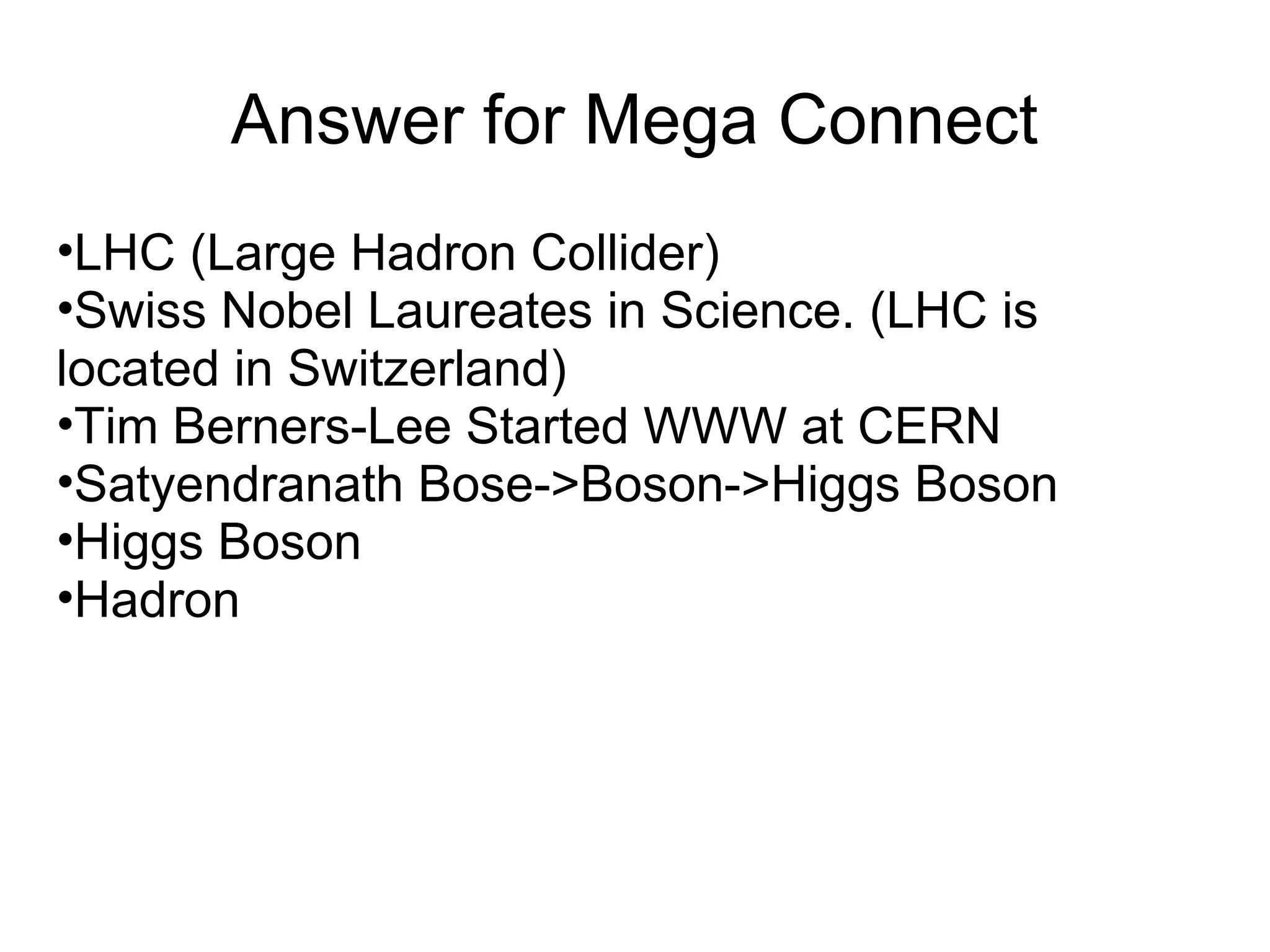 Answer for Mega Connect
•LHC (Large Hadron Collider)
•Swiss Nobel Laureates in Science. (LHC is
located in Switzerland)
•Tim Berners-Lee Started WWW at CERN
•Satyendranath Bose->Boson->Higgs Boson
•Higgs Boson
•Hadron
 