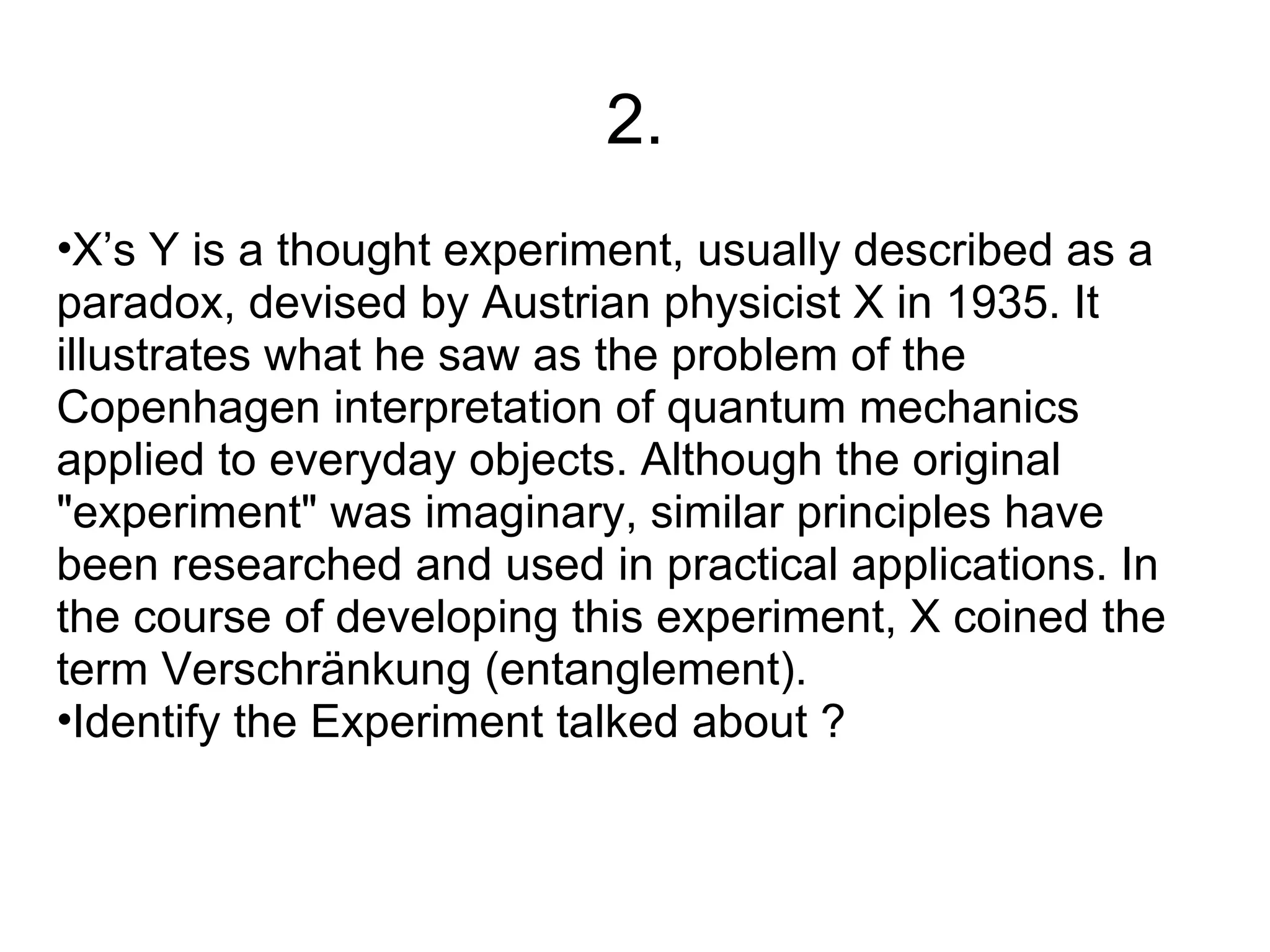2.
•X’s Y is a thought experiment, usually described as a
paradox, devised by Austrian physicist X in 1935. It
illustrates what he saw as the problem of the
Copenhagen interpretation of quantum mechanics
applied to everyday objects. Although the original
"experiment" was imaginary, similar principles have
been researched and used in practical applications. In
the course of developing this experiment, X coined the
term Verschränkung (entanglement).
•Identify the Experiment talked about ?
 