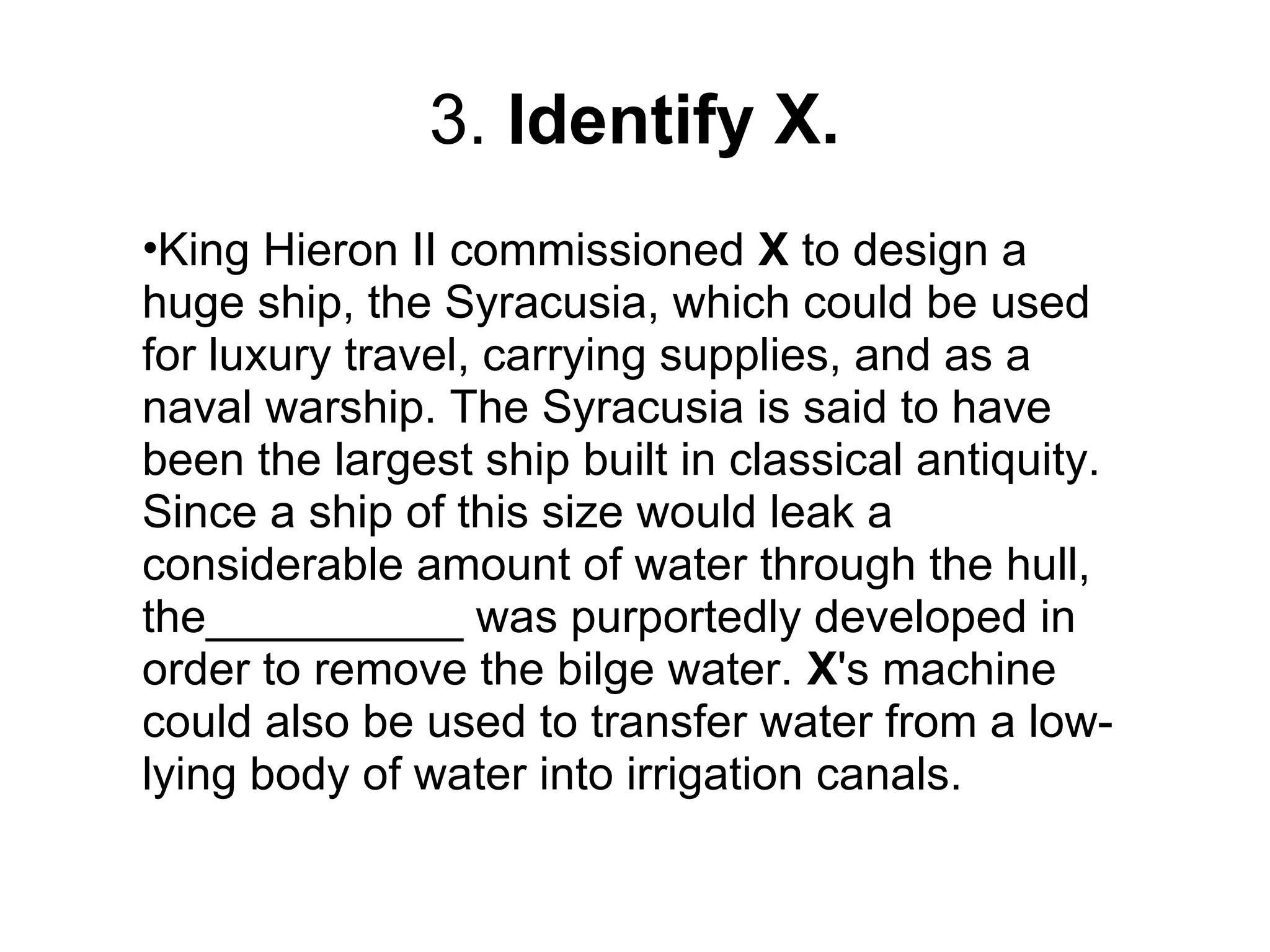 3. Identify X.
•King Hieron II commissioned X to design a
huge ship, the Syracusia, which could be used
for luxury travel, carrying supplies, and as a
naval warship. The Syracusia is said to have
been the largest ship built in classical antiquity.
Since a ship of this size would leak a
considerable amount of water through the hull,
the__________ was purportedly developed in
order to remove the bilge water. X's machine
could also be used to transfer water from a low-
lying body of water into irrigation canals.
 