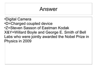 Answer
•Digital Camera
•D=Charged coupled device
•Z=Steven Sasson of Eastman Kodak
X&Y=Willard Boyle and George E. Smith of Bell
Labs who were jointly awarded the Nobel Prize in
Physics in 2009
 