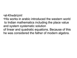 •al-Khwārizmī
•His works in arabic introduced the western world
 to Indian mathematics including the place value
and system systematic solution
of linear and quadratic equations. Because of this
he was considered the father of modern algebra.
 