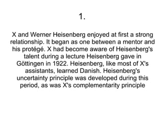 1.
 X and Werner Heisenberg enjoyed at first a strong
relationship. It began as one between a mentor and
 his protégé. X had become aware of Heisenberg's
      talent during a lecture Heisenberg gave in
   Göttingen in 1922. Heisenberg, like most of X's
       assistants, learned Danish. Heisenberg's
   uncertainty principle was developed during this
    period, as was X's complementarity principle
 