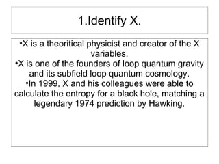 1.Identify X.
 •X is a theoritical physicist and creator of the X
                      variables.
•X is one of the founders of loop quantum gravity
    and its subfield loop quantum cosmology.
   •In 1999, X and his colleagues were able to
calculate the entropy for a black hole, matching a
      legendary 1974 prediction by Hawking.
 