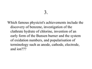 3.
Which famous physicist's achievements include the
 discovery of benzene, investigation of the
 clathrate hydrate of chlorine, invention of an
 early form of the Bunsen burner and the system
 of oxidation numbers, and popularisation of
 terminology such as anode, cathode, electrode,
 and ion???
 