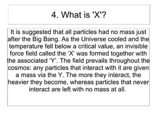 4. What is 'X'?
  It is suggested that all particles had no mass just
after the Big Bang. As the Universe cooled and the
 temperature fell below a critical value, an invisible
  force field called the ‘X’ was formed together with
the associated ‘Y’. The field prevails throughout the
 cosmos: any particles that interact with it are given
     a mass via the Y. The more they interact, the
 heavier they become, whereas particles that never
          interact are left with no mass at all.
 