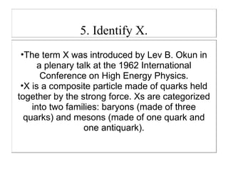 5. Identify X.
 •The term X was introduced by Lev B. Okun in
      a plenary talk at the 1962 International
       Conference on High Energy Physics.
 •X is a composite particle made of quarks held
together by the strong force. Xs are categorized
    into two families: baryons (made of three
  quarks) and mesons (made of one quark and
                  one antiquark).
 