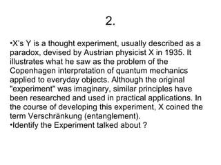 2.
•X’s Y is a thought experiment, usually described as a
paradox, devised by Austrian physicist X in 1935. It
illustrates what he saw as the problem of the
Copenhagen interpretation of quantum mechanics
applied to everyday objects. Although the original
"experiment" was imaginary, similar principles have
been researched and used in practical applications. In
the course of developing this experiment, X coined the
term Verschränkung (entanglement).
•Identify the Experiment talked about ?
 